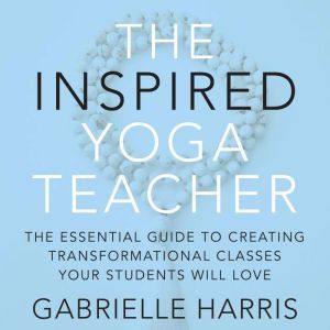 The Inspired Yoga Teacher: The Essential Guide to Creating Transformational Classes your Students will Love