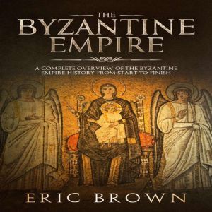 The Byzantine Empire: A Complete Overview Of The Byzantine Empire History from Start to Finish, Eric Brown