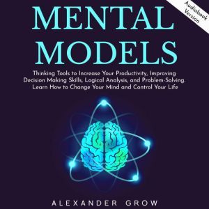 Mental Models: Thinking Tools to Increase Your Productivity, Improving Decision Making Skills, Logical Analysis, and Problem-Solving. Learn How to Change Your Mind and Control Your Life., Alexsander Grow