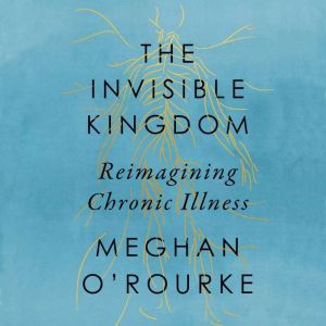 The Invisible Kingdom Reimagining Chronic Illness, Meghan O'Rourke