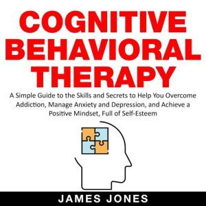 Cognitive Behavioral Therapy A Simple Guide to the Skills and Secrets to Help You Overcome Addiction, Manage Anxiety and Depression and Achieve a Positive Mindset Full Of Self-Esteem, James Jones