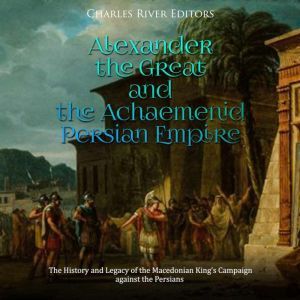Alexander the Great and the Achaemeni..., Charles River Editors