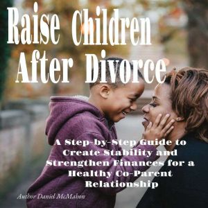 Raise Children After Divorce: A Step-by-Step Guide to Create Stability and Strengthen Finances for a Healthy Co-Parent Relatio