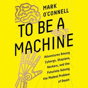 To Be a Machine Adventures Among Cyborgs, Utopians, Hackers, and the Futurists Solving the Modest Problem of Death, Mark O'Connell