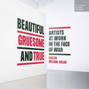 Beautiful, Gruesome, and True: Artists at Work in the Face of War, Kaelen Wilson-Goldie