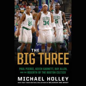 The Big Three: Paul Pierce, Kevin Garnett, Ray Allen, and the Rebirth of the Boston Celtics, Michael Holley