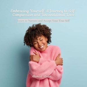 Embracing Yourself: A Journey to Self-Compassion and Unconditional Love: Learn to Nurture and Accept Your True Self