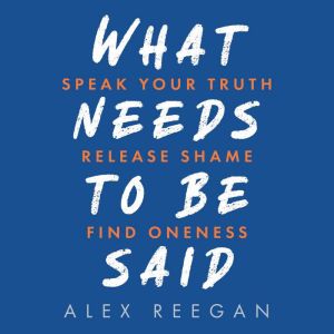 What Needs to be Said: Speak Your Truth, Release Shame, Find Oneness