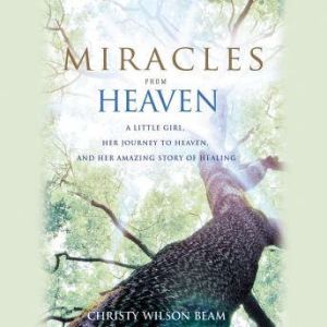 Miracles from Heaven A Little Girl, Her Journey to Heaven, and Her Amazing Story of Healing, Christy Wilson Beam