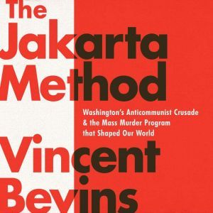 The Jakarta Method: Washington's Anticommunist Crusade and the Mass Murder Program that Shaped Our World, Vincent Bevins