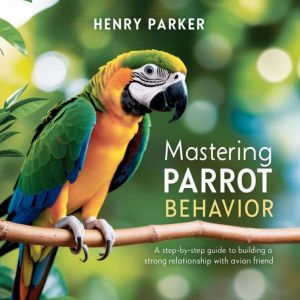 Mastering Parrot Behavior: A Step-by-Step Guide to Building a Strong Relationship with Your Avian Friend