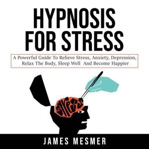 Hypnosis for Stress A Powerful Guide to Relieve Stress, Anxiety, Depression, Relax the Body, Sleep Well and Become Happier, James Mesmer