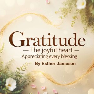 Gratitude: The Joyful Heart - Appreciating Every Blessing