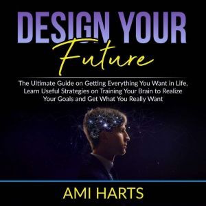 Design Your Future: The Ultimate Guide on Getting Everything You Want in Life, Learn Useful Strategies on Training Your Brain