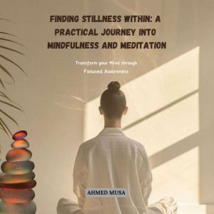 Finding Stillness Within: A Practical Journey into Mindfulness and Meditation: Transform your Mind through Focused Awareness