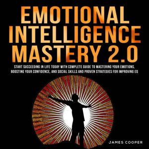 EMOTIONAL INTELLIGENCE MASTERY 2.0: Start Succeeding in Life Today With Complete Guide To Mastering Your Emotions, Boosting Your Confidence, and Social Skills and Proven Strategies for Improving EQ., James Cooper