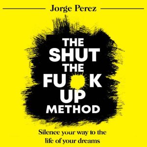 The Shut the Fuck Up Method: Silence Your Way to the Life of Your Dreams