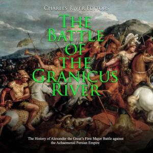 Battle of the Granicus River, The: The History of Alexander the Great's First Major Battle against the Achaemenid Persian Empire, Charles River Editors