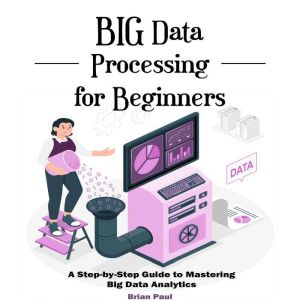 Big Data Processing for Beginners: A Step-by-Step Guide to Mastering Big Data Analytics