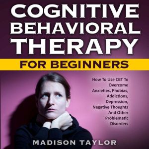 Cognitive Behavioral Therapy For Beginners: How To Use CBT To Overcome Anxieties, Phobias, Addictions, Depression, Negative Th