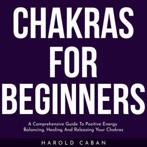 CHAKRAS FOR BEGINNERS: A Comprehensive Guide To Positive Energy Balancing, Healing And Releasing Your Chakras, harold caban