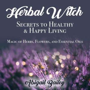 Herbal Witch, Secrets to Healty & Happy Living. Magic of Herbs, Flowers, And Essential Oils, Abigail Bailey