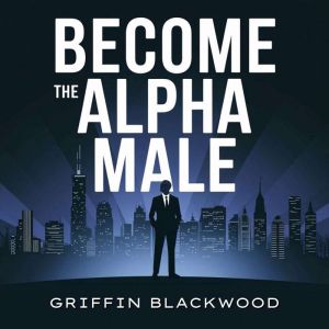Become the Alpha Male: Attracting Women: Unlock Confidence and Unleash Your Apex Potential. A Comprehensive Guide to Understan