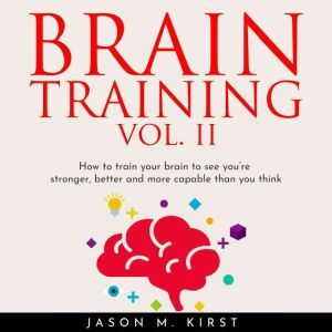 BRAIN TRAINING VOL. II: HOW TO TRAIN YOUR BRAIN TO SEE YOU'RE STRONGER, BETTER AND MORE CAPABLE THAN YOU THINK, Jason M. Kirst