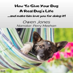 How To Give Your Dog A Real Dogs Life: ...and Make Him Love You For It!