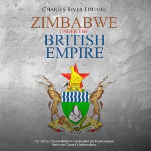 Zimbabwe under the British Empire: The History of Great Britain�s Colonization and Decolonization Before the Country�s Independence, Charles River Editors