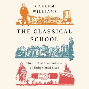The Classical School: The Birth of Economics in 20 Enlightened Lives, Callum Williams