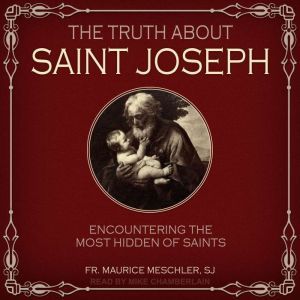 The Truth about Saint Joseph: Encountering the Most Hidden of Saints