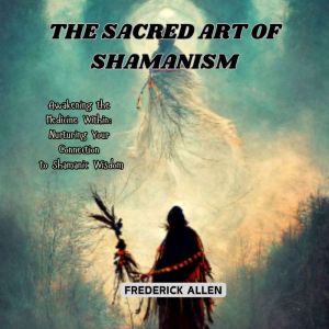 The Sacred Art of Shamanism: Awakening the Medicine Within: Nurturing Your Connection to Shamanic Wisdom
