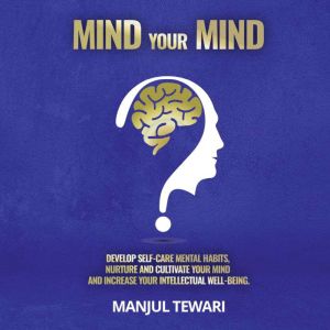 Mind Your Mind: Develop Self Care Mental Habits, Nurture And Cultivate Your Mind And Increase Your Intellectual Well Being