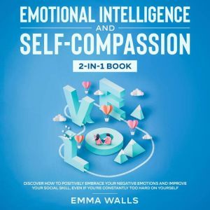Emotional Intelligence and Self-Compassion 2-in-1 Book Discover How to Positively Embrace Your Negative Emotions and Improve Your Social Skill, Even if You're Constantly Too Hard on Yourself, Emma Walls