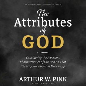 The Attributes of God: Considering the Awesome Characteristics of Our God So That We May Worship Him More Fully