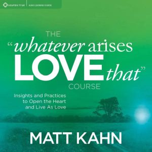 The Whatever Arises, Love That Course: Insights and Practices to Open the Heart and Live As Love