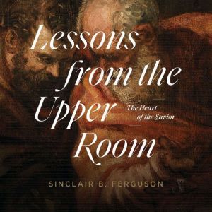 Lessons from the Upper Room: The Heart of the Savior, Sinclair B. Ferguson