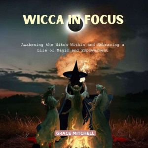 Wicca in Focus: Awakening the Witch Within and Embracing a Life of Magic and Empowerment