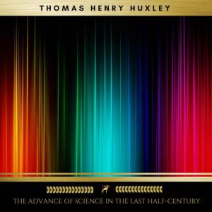 The Advance of Science in the Last Ha..., Thomas Henry Huxley