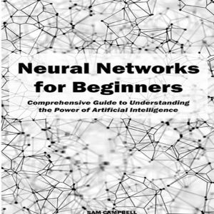 Neural Networks for Beginners: Comprehensive Guide to Understanding the Power of Artificial Intelligence