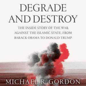 Degrade and Destroy: The Inside Story of the War Against the Islamic State, from Barack Obama to Donald Trump, Michael R. Gordon