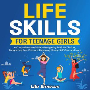 Life Skills for Teenage Girls: A Comprehensive Guide to Navigating Difficult Choices, Conquering Peer Pressure, Managing Money