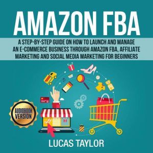 Amazon FBA: A Step-by-Step Guide on How to Launch and Manage an E-Commerce Business through Amazon FBA, Affiliate Marketing an