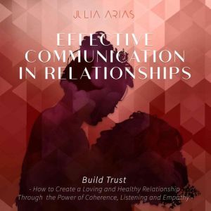 EFFECTIVE COMMUNICATION IN RELATIONSHIPS - Build Trust: How to Create a Loving and Healthy Relationship Through the Power of Coherence, Listening and Empathy, Julia Arias