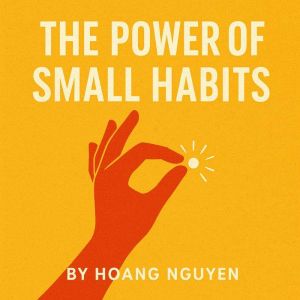 The Power of Small Habits: Transform Your Life with Simple Daily Steps Toward Success: Building Lasting Change Through Tiny Ac