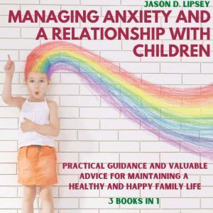 Managing Anxiety and a Relationship with Children: Practical Guidance and Valuable Advice for Maintaining a Healthy and Happy Family Life, Jason D. lipsey