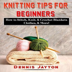 Knitting Tips for Beginners: How to Stitch, Knit, & Crochet Blankets, Clothes, & More!, Dennis Jayton