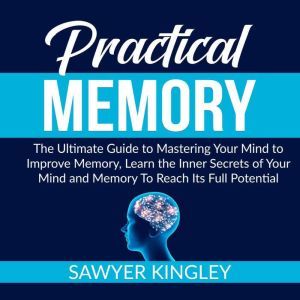 Practical Memory: The Ultimate Guide to Mastering Your Mind to Improve Memory, Learn the Inner Secrets of Your Mind and Memory To Reach Its Full Potential, Sawyer Kingley