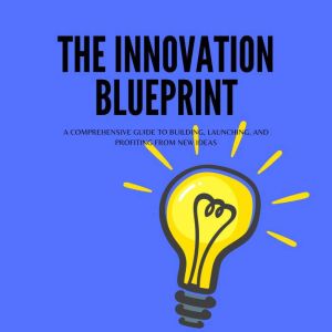 The Innovation Blueprint: A Comprehensive Guide to Building, Launching, and Profiting from New Ideas